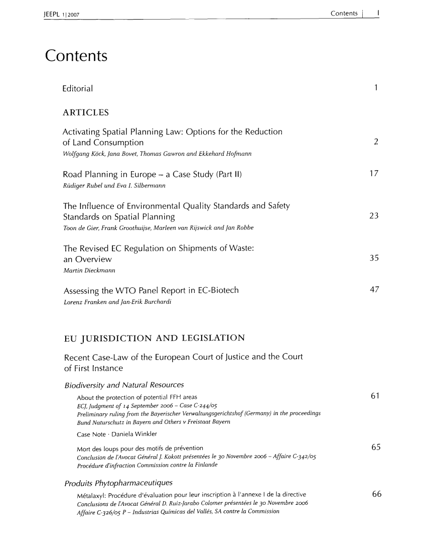 handle is hein.intyb/jeurenp2007 and id is 1 raw text is: JEEPL 112007                                                                                   Contents        I

Contents
Editorial                                                                                           1
ARTICLES
Activating Spatial Planning Law: Options for the Reduction
of Land Consumption                                                                                2
Wolfgang K6ck, Jana Bovet, Thomas Gawron and Ekkehard Hofnann
Road Planning in Europe - a Case Study (Part II)                                                  17
Roidiger Rubel und Eva I. Silbermann
The Influence of Environmental Quality Standards and Safety
Standards on Spatial Planning                                                                     23
Toon de Gier, Frank Groothuijse, Marleen van Rijswick and Jan Robbe
The Revised EC Regulation on Shipments of Waste:
an Overview                                                                                       35
Martin Dieckmann
Assessing the WTO       Panel Report in EC-Biotech                                                47
Lorenz Franken and Jan-Erik Burchardi
EU JURISDICTION AND LEGISLATION
Recent Case-Law of the European Court of Justice and the Court
of First Instance
Biodiversity and Natural Resources
About the protection of potential FFH areas                                                   61
EC, Judgment of 14 September 2006 - Case C-244/05
Preliminary ruling from the Bayerischer Verwaltungsgerichtshof (Germany) in the proceedings
Bund Naturschutz in Bayern and Others v Freistaat Bayern
Case Note  Daniela Winkler
Mort des ioups pour des motifs de pr6vention                                                  65
Conclusion de lAvocat Gen&al . Kokott pr~sent~es le 30 Novembre 2006 - Affaire C-342105
Procedure d'infraction Commission contre la Finlande
Produits Phytopharmaceutiques
M~talaxyl: Procedure d'6valuation pour leur inscription b lannexe I de la directive           66
Conclusions de lAvocat GnLral D. Ruiz-Jarabo Colomer prsentes le 30 Novembre 2006
Affaire C-326/05 P - Industrias Quimicas del Vals, SA contre la Commission

Contents      I      I

JEEPL 112007


