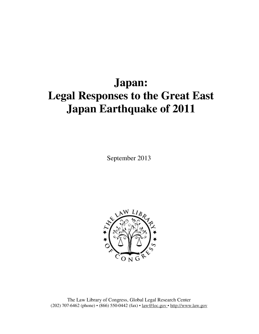 handle is hein.intyb/jpnlgl0001 and id is 1 raw text is: 







                   Japan.
Legal Responses to the Great East
     Japan Earthquake of 2011




                 September 2013


     The Law Library of Congress, Global Legal Research Center
(202) 707-6462 (phone)  (866) 550-0442 (fax)  law@loc.gov  http://www.law.gov


