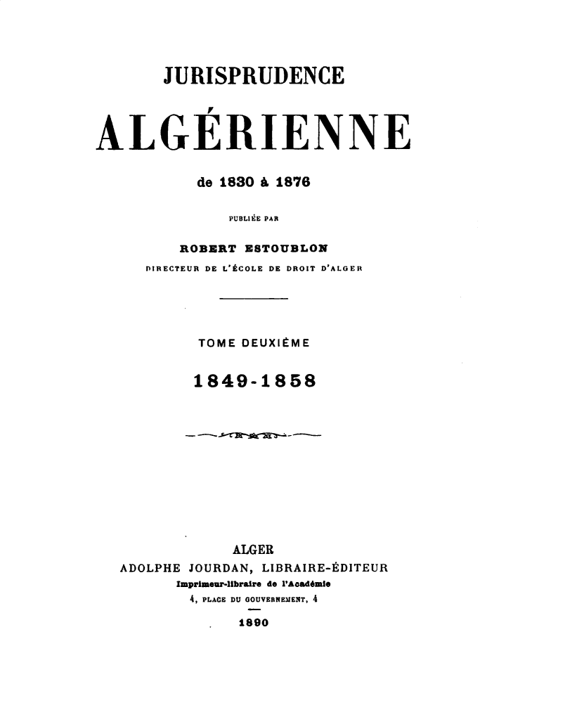 handle is hein.intyb/juralher0002 and id is 1 raw text is: 





       JURISPRUDENCE




ALGERIENNE


           de 1830 A 1876


               PUBLIEE PAR

         ROBERT ESTOUBLON
     DIRECTEUR DE L'tCOLE DE DROIT D'ALGER





           TOME DEUXItME


           1849-1858













               ALGER
   ADOLPHE JOURDAN, LIBRAIRE-EDITEUR
         Imprimeur-libraire do P'Acad6mle
         4, PLACE DU GOUVERNEMENT, 4

                1890


