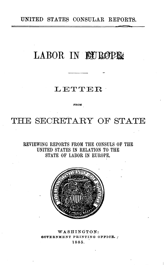 handle is hein.intyb/lbreurscs0001 and id is 1 raw text is: 

UNITED STATES CONSULAR  REPORTS.


LABOR IN WB&P&&





      LETTEIR

           FROM


THE SECRETARY OF


STATE


REVIEWING REPORTS FROM THE CONSULS OF THE
    UNITED STATES IN RELATION TO THE
      STATE OF LABOR IN EUROPE.


     WASHINGTON:
GOVERNMENT PRINTING OFFICE. /
         1885.


