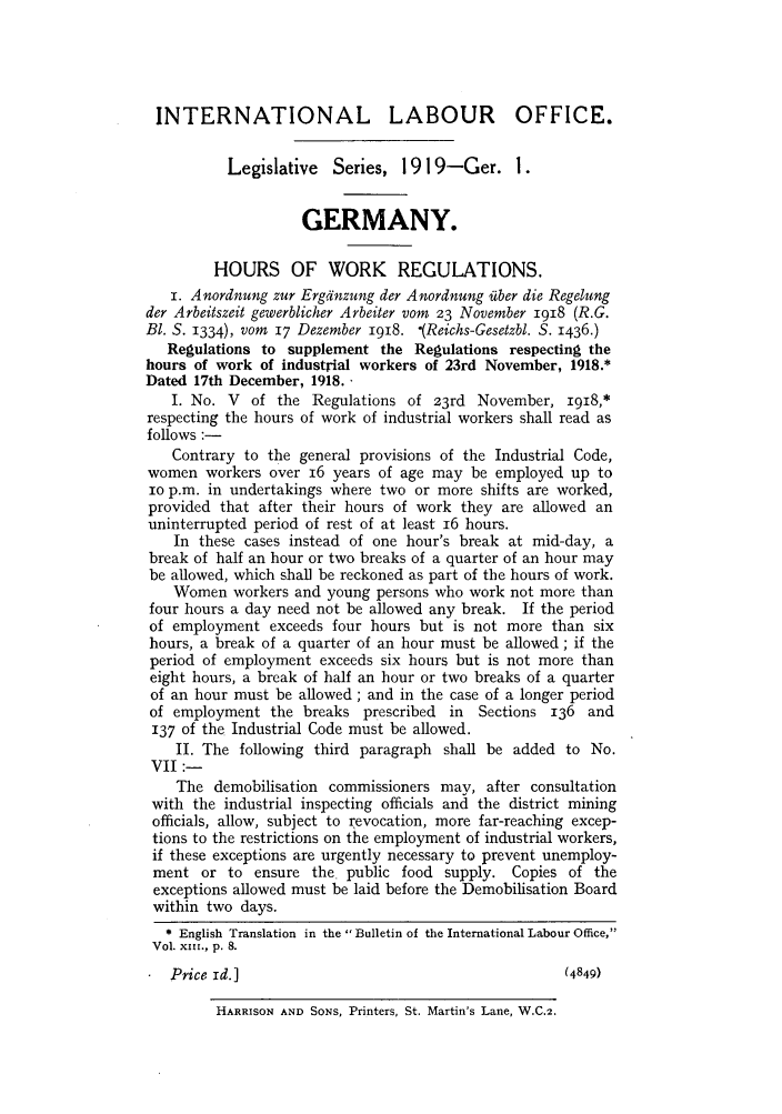 handle is hein.intyb/lbrldc0001 and id is 1 raw text is: INTERNATIONAL LABOUR OFFICE.
Legislative Series, 1919-Ger. 1.
GERMANY.
HOURS OF WORK REGULATIONS.
I. Anordnung zur Ergtinzung der Anordnung iuber die Regelung
der Arbeitszeit gewerblicher Arbeiter vom 23 November 1918 (R.G.
B1. S. 1334), vom 17 Dezember 1918. '(Reichs-Gesetzbl. S. 1436.)
Regulations to supplement the Regulations respecting the
hours of work of industrial workers of 23rd November, 1918.*
Dated 17th December, 1918..
I. No. V of the Regulations of 23rd November, I918,*
respecting the hours of work of industrial workers shall read as
follows :-
Contrary to the general provisions of the Industrial Code,
women workers over 16 years of age may be employed up to
io p.m. in undertakings where two or more shifts are worked,
provided that after their hours of work they are allowed an
uninterrupted period of rest of at least 16 hours.
In these cases instead of one hour's break at mid-day, a
break of half an hour or two breaks of a quarter of an hour may
be allowed, which shall be reckoned as part of the hours of work.
Women workers and young persons who work not more than
four hours a day need not be allowed any break. If the period
of employment exceeds four hours but is not more than six
hours, a break of a quarter of an hour must be allowed; if the
period of employment exceeds six hours but is not more than
eight hours, a break of half an hour or two breaks of a quarter
of an hour must be allowed ; and in the case of a longer period
of employment the breaks prescribed in    Sections 136 and
137 of the Industrial Code must be allowed.
II. The following third paragraph shall be added to No.
VII :-
The demobilisation commissioners may, after consultation
with the industrial inspecting officials and the district mining
officials, allow, subject to revocation, more far-reaching excep-
tions to the restrictions on the employment of industrial workers,
if these exceptions are urgently necessary to prevent unemploy-
ment or to ensure the public food supply. Copies of the
exceptions allowed must be laid before the Demobilisation Board
within two days.
* English Translation in the Bulletin of the International Labour Office,
Vol. XxII., p. 8.
Price id.]                                        (4849)

HARRISON AND SONS, Printers, St. Martin's Lane, W.C.2.


