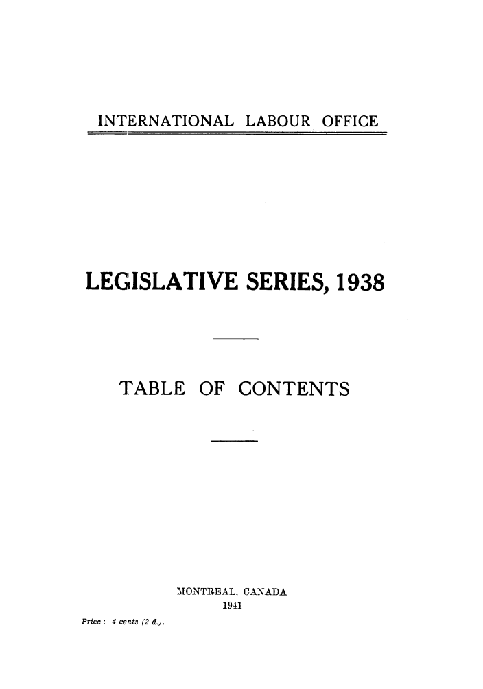 handle is hein.intyb/lbrldc0020 and id is 1 raw text is: INTERNATIONAL LABOUR OFFICE

LEGISLATIVE SERIES, 1938

TABLE

OF CONTENTS

MONTREAL. CANADA
1941

Price : 4 cents (2 d.).

INTERNATIONAL

LABOUR

OFFICE


