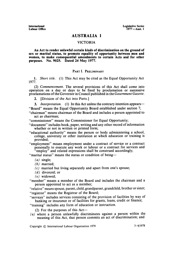 handle is hein.intyb/lbrldc0059 and id is 1 raw text is: International                                          Legislative Series
Labour Office                                            1977-Aust. I
AUSTRALIA 1
VICTORIA
An Act to render unlawful certain kinds of discrimination on the ground of
sex or marital status, to promote equality of opportunity between men and
women, to make consequential amendments to certain Acts and for other
purposes. No. 9025. Dated 24 May 1977.
PART I. PRELIMINARY
1. Short title. (1) This Act may be cited as the Equal Opportunity Act
1977.
(2) Commencement. The several provisions of this Act shall come into
operation on a day or days to be fixed by proclamation or successive
proclamations of the Governor in Council published in the Government Gazette.
2. [Division of the Act into Parts.]
3. Interpretation. (1) In this Act unless the contrary intention appears-
Board means the Equal Opportunity Board established under section 7;
chairman means chairman of the Board and includes a person appointed to
act as chairman;
commissioner means the Commissioner for Equal Opportunity;
document includes book, paper, writing and any other record of information
whether or not in written or printed form;
educational authority means the person or body administering a school,
college, university or other institution at which education or training is
provided;
employment means employment under a contract of service or a contract
personally to execute any work or labour or a contract for services and
employ and related expressions shall be construed accordingly;
marital status means the status or condition of being-
(a) single;
(b) married;
(c) married but living separately and apart from one's spouse;
(d) divorced; or
(e) widowed;
member means a member of the Board and includes the chairman and a
person appointed to act as a member;
relative means spouse, parent, child, grandparent, grandchild, brother or sister;
registrar means the Registrar of the Board;
services includes services consisting of the provision of facilities by way of
banking or insurance or of facilities for grants, loans, credit or finance;
training includes any form of education or instruction.
(2) For the purposes of this Act-
(a) where a person unlawfully discriminates against a person within the
meaning of this Act, that person commits an act of discrimination; and

Copyright © International Labour Organisation 1979

3-4/1978


