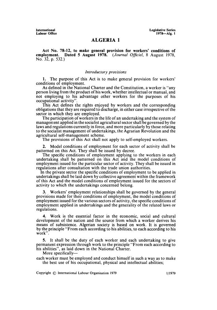 handle is hein.intyb/lbrldc0060 and id is 1 raw text is: International                                          Legislative Series
Labour Office                                             1978---Aig. I
ALGERIA 1
Act No. 78-12, to make general provision for workers' conditions of
employment.   Dated 5 August 1978. (Journal Officiel, 8 August 1978,
No. 32, p. 532.)
Introductory provisions
1. The purpose of this Act is to make general provision for workers'
conditions of employment.
As defined in the National Charter and the Constitution, a worker is any
person living from the product of his work, whether intellectual or manual, and
not employing to his advantage other workers for the purposes of his
occupational activity.
This Act defines the rights enjoyed by workers and the corresponding
obligations that they are required to discharge, in either case irrespective of the
sector in which they are employed.
The participation of workers in the life of an undertaking and the system of
management applied in the socialist agricultural sector shall be governed by the
laws and regulations currently in force, and more particularly by those relating
to the socialist management of undertakings, the Agrarian Revolution and the
agricultural self-management scheme.
The provisions of this Act shall not apply to self-employed workers.
2. Model conditions of employment for each sector of activity shall be
patterned on this Act. They shall be issued by decree.
The specific conditions of employment applying to the workers in each
undertaking shall be patterned on this Act and the model conditions of
employment issued for the particular sector of activity. They shall be issued in
regulations after consultation with the trade union authorities.
In the private sector the specific conditions of employment to be applied in
undertakings shall be laid down by collective agreement within the framework
of this Act and the model conditions of employment issued for the sectors of
activity to which the undertakings concerned belong.
3. Workers' employment relationships shall be governed by the general
provisions made for their conditions of employment, the model conditions of
employment issued for the various sectors of activity, the specific conditions of
employment applied in undertakings and the generality of the related laws or
regulations.
4. Work is the essential factor in the economic, social and cultural
development of the nation and the source from which a worker derives his
means of subsistence. Algerian society is based on work. It is governed
by the principle From each according to his abilities, to each according to his
work.
5. It shall be the duty of each worker and each undertaking to give
permanent expression through work to the principle From each according to
his abilities, as laid down in the National Charter.
More specifically-
each worker must be employed and conduct himself in such a way as to make
the best use of his occupational, physical and intellectual abilities;

Copyright © International Labour Organisation 1979

1/1979



