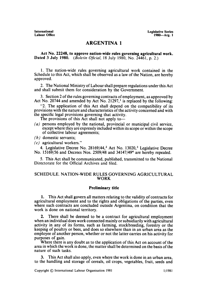 handle is hein.intyb/lbrldc0062 and id is 1 raw text is: International                                          Legislative Series
Labour Office                                             1980-Arg. I
ARGENTINA 1
Act No. 22248, to approve nation-wide rules governing agricultural work.
Dated 3 July 1980. (Boletin Oficial, 18 July 1980, No. 24461, p. 2.)
1. The nation-wide rules governing agricultural work contained in the
Schedule to this Act, which shall be observed as a law of the Nation, are hereby
approved.
2. The National Ministry of Labour shall prepare regulations under this Act
and shall submit them for consideration by the Government.
3. Section 2 of the rules governing contracts of employment, as approved by
Act No. 20744 and amended by Act No. 21297,1 is replaced by the following:
2. The application of this Act shall depend on the compatibility of its
provisions with the nature and characteristics of the activity concerned and with
the specific legal provisions governing that activity.
The provisions of this Act shall not apply to-
(a) persons employed by the national, provincial or municipal civil service,
except where they are expressly included within its scope or within the scope
of collective labour agreements;
(b) domestic servants;
(c) agricultural workers.
4. Legislative Decree No. 28169/44,2 Act No. 13020,3 Legislative Decree
No. 15169/56 and Decrees Nos. 2509/48 and 34147/49' are hereby repealed.
5. This Act shall be communicated, published, transmitted to the National
Directorate for the Official Archives and filed.
SCHEDULE. NATION-WIDE RULES GOVERNING AGRICULTURAL
WORK
Preliminary title
1. This Act shall govern all matters relating to the validity of contracts for
agricultural employment and to the rights and obligations of the parties, even
where such contracts are concluded outside Argentina, on condition that the
work is done on national territory.
2. There shall be deemed to be a contract for agricultural employment
when an individual does work connected mainly or subsidiarily with agricultural
activity in any of its forms, such as farming, stockbreeding, forestry or the
keeping of poultry or bees, and does so elsewhere than in an urban area as the
employee of another person, whether or not the latter carries on his activity for
purposes of gain.
Where there is any doubt as to the application of this Act on account of the
area in which the work is done, the matter shall be determined on the basis of the
nature of such tasks.
3. This Act shall also apply, even where the work is done in an urban area,
to the handling and storage of cereals, oil crops, vegetables, fruit, seeds and

Copyright © International Labour Organisation 1981

1/1981


