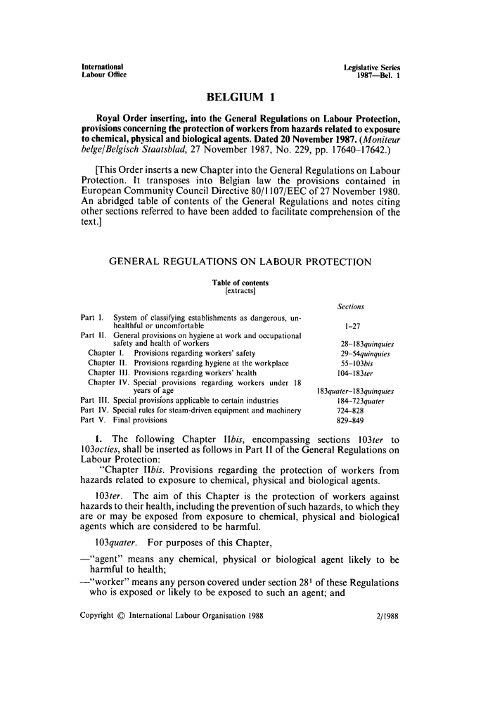 handle is hein.intyb/lbrldc0069 and id is 1 raw text is: International                                                 Legislative Series
Labour Office                                                    1987-Bel. 1
BELGIUM 1
Royal Order inserting, into the General Regulations on Labour Protection,
provisions concerning the protection of workers from hazards related to exposure
to chemical, physical and biological agents. Dated 20 November 1987. (Moniteur
belge/Belgisch Staatsblad, 27 November 1987, No. 229, pp. 17640-17642.)
[This Order inserts a new Chapter into the General Regulations on Labour
Protection. It transposes into Belgian law the provisions contained in
European Community Council Directive 80/1107/EEC of 27 November 1980.
An abridged table of contents of the General Regulations and notes citing
other sections referred to have been added to facilitate comprehension of the
text.]
GENERAL REGULATIONS ON LABOUR PROTECTION
Table of contents
[extracts]
Sections
Part 1. System of classifying establishments as dangerous, un-
healthful or uncomfortable                             1-27
Part II. General provisions on hygiene at work and occupational
safety and health of workers                          28-183quinquies
Chapter I. Provisions regarding workers' safety             29-54quinquies
Chapter I1. Provisions regarding hygiene at the workplace   55-103bis
Chapter 111. Provisions regarding workers' health          104-183ter
Chapter IV. Special provisions regarding workers under 18
years of age                                183quater-183quinquies
Part III. Special provisions applicable to certain industries  184-723quater
Part IV. Special rules for steam-driven equipment and machinery  724-828
Part V. Final provisions                                     829-849
1. The following Chapter Ilbis, encompassing sections 103ter to
103octies, shall be inserted as follows in Part II of the General Regulations on
Labour Protection:
Chapter Ilbis. Provisions regarding the protection of workers from
hazards related to exposure to chemical, physical and biological agents.
103ter. The aim of this Chapter is the protection of workers against
hazards to their health, including the prevention of such hazards, to which they
are or may be exposed from exposure to chemical, physical and biological
agents which are considered to be harmful.
103quater. For purposes of this Chapter,
-agent means any chemical, physical or biological agent likely to be
harmful to health;
-worker means any person covered under section 28' of these Regulations
who is exposed or likely to be exposed to such an agent; and

Copyright © International Labour Organisation 1988

2/1988


