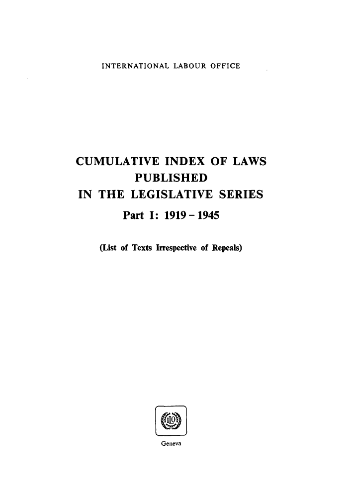 handle is hein.intyb/lbrldc0078 and id is 1 raw text is: INTERNATIONAL LABOUR OFFICE

CUMULATIVE INDEX OF LAWS
PUBLISHED
IN THE LEGISLATIVE SERIES
Part I: 1919-1945
(List of Texts Irrespective of Repeals)
Geneva


