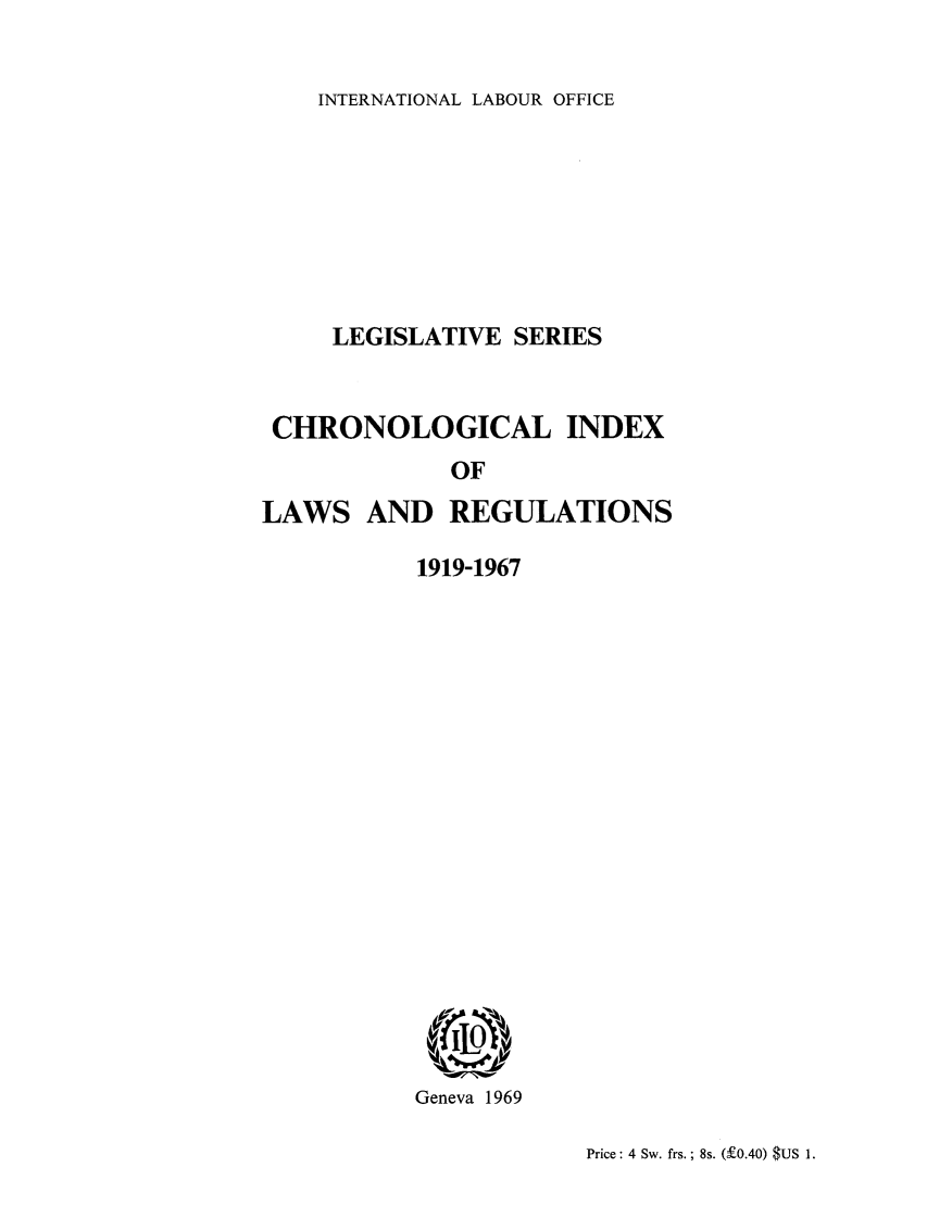 handle is hein.intyb/lbrldc0080 and id is 1 raw text is: INTERNATIONAL LABOUR OFFICE

LEGISLATIVE SERIES
CHRONOLOGICAL INDEX
OF
LAWS AND REGULATIONS

1919-1967
Geneva 1969

Price: 4 Sw. frs. ; 8s. (f0.40) $US 1.



