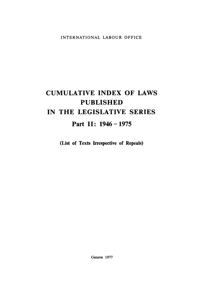handle is hein.intyb/lbrldc0085 and id is 1 raw text is: INTERNATIONAL LABOUR OFFICE

CUMULATIVE INDEX OF LAWS
PUBLISHED
IN THE LEGISLATIVE SERIES
Part II: 1946-1975
(List of Texts Irrespective of Repeals)

Geneva 1977


