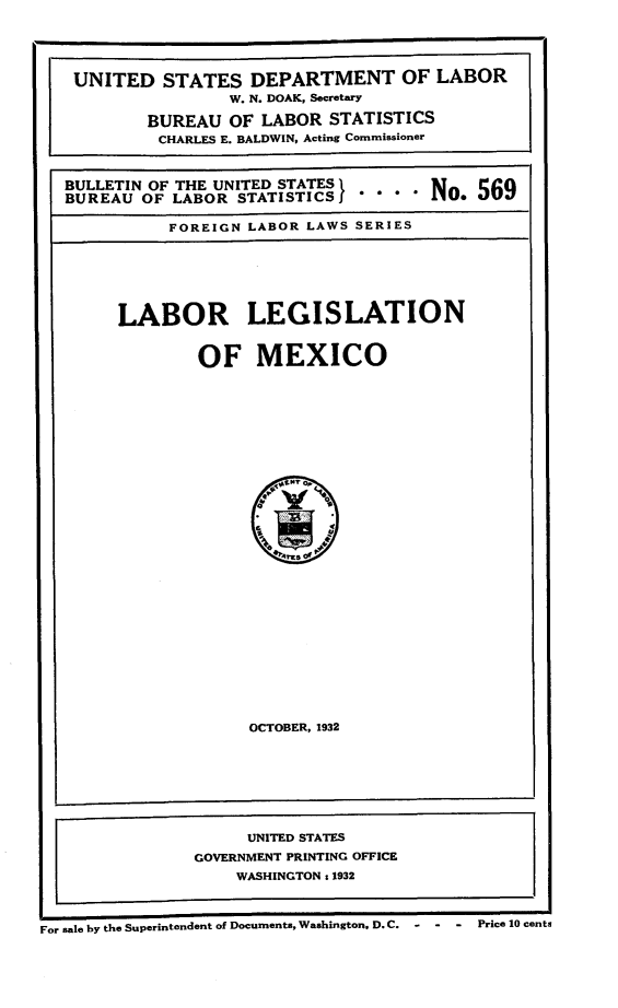 handle is hein.intyb/lbrlgmx0001 and id is 1 raw text is: 



UNITED STATES DEPARTMENT OF LABOR
                 W. N. DOAK, Secretary
        BUREAU OF LABOR STATISTICS
          CHARLES E. BALDWIN, Acting Commissioner

BULLETIN OF THE UNITED STATES}       No 569

BUREAU OF LABOR STATISTICS  .... N

           FOREIGN LABOR LAWS SERIES


LABOR LEGISLATION


        OF MEXICO


OCTOBER, 1932


                     UNITED STATES
                GOVERNMENT PRINTING OFFICE
                    WASHINGTON:s 1932


For sale by the Superintendent of Documents, Washington, D. C.  -Price 10 cents


