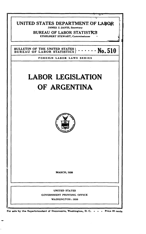 handle is hein.intyb/lbrlnaga0001 and id is 1 raw text is: 







UNITED STATES DEPARTMENT OF LAQR
               JAMES J. DAVIS, Secretary

         BUREAU  OF LABOR  STATISTICS
            ETHELBERT STEWART, Commissioner




BULLETIN OF THE UNITED STATES     N
BUREAU  OF LABOR  STATISTICS} -No..510

           FOREIGN LABOR LAWS SERIES


LABOR LEGISLATION



    OF ARGENTINA






























            MARCH, 1930


                     UNITED STATES
                GOVERNMENT PRINTING OFFICE
                    WASHINGTON : 1930



For gale by the Superintendqnt qf Documents, Washington, D. C. - - - Price 20 cent


