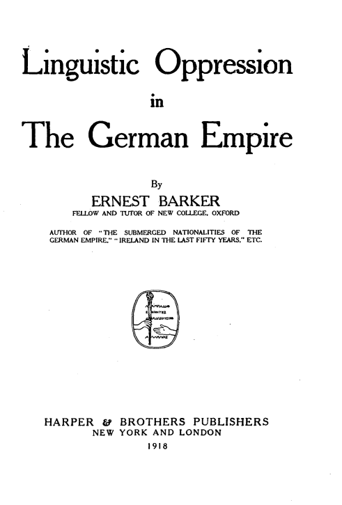 handle is hein.intyb/lconitgnep0001 and id is 1 raw text is: 




Linguistic Oppression


                  in


The German Empire


                  By

          ERNEST   BARKER
       FELLOW AND TUTOR OF NEW COLLEGE. OXFORD
    AUTHOR OF THE SUBMERGED  NATIONALITIES OF THlE
    GERMAN EMPIRE. IRELAND IN THE LAST FIFTY YEARS. ETC.
















    HARPER &  BROTHERS  PUBLISHERS
          NEW YORK AND LONDON
                  1918


