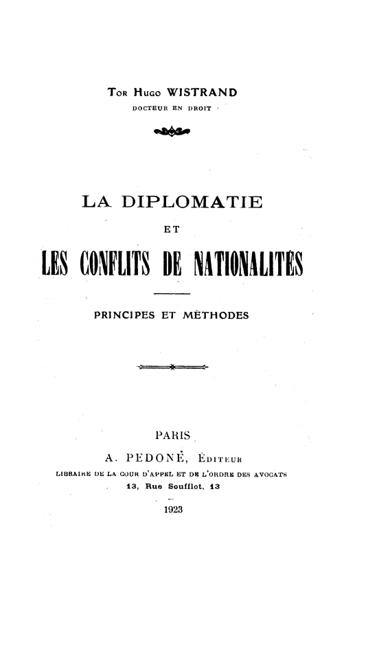 handle is hein.intyb/ldlcn0001 and id is 1 raw text is: 







         TOR HuGo WISTRAND
             DOCTEUR EN DROIT








     LA,   DIPLOMATIE

                 ET



LES  CONFLITS DE NATIONALITIS



       PRINCIPES ET METHODES










                PARIS

         A. PEDONE,   EDTIEuH
  LIBRAlIE DE LA COUR DAPPEL ET DR L'ORDRE DES AVOCATS
            13, Rue Soufflot, 13

                 1923


