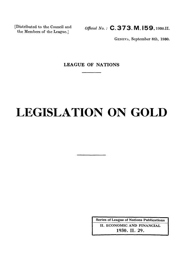 handle is hein.intyb/legold0001 and id is 1 raw text is: [Distributed to the Council and
the Members of the League.]

Official No.: C. 373. M. 159.98..

GENEVA, September 8th, 1980.
LEAGUE OF NATIONS
LEGISLATION ON GOLD

Series of League of Nations Publications
II. ECONOMIC AND FINANCIAL
1930. II. 29.



