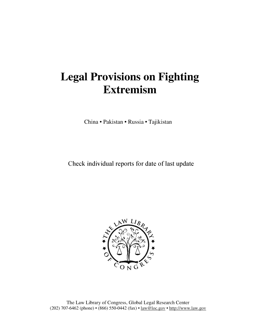 handle is hein.intyb/lglpfex0001 and id is 1 raw text is: 










Legal Provisions on Fighting

              Extremism



        China - Pakistan - Russia - Tajikistan





   Check individual reports for date of last update


      The Law Library of Congress, Global Legal Research Center
(202) 707-6462 (phone)  (866) 550-0442 (fax)  law@loc.ggov  http://www.law .gov


