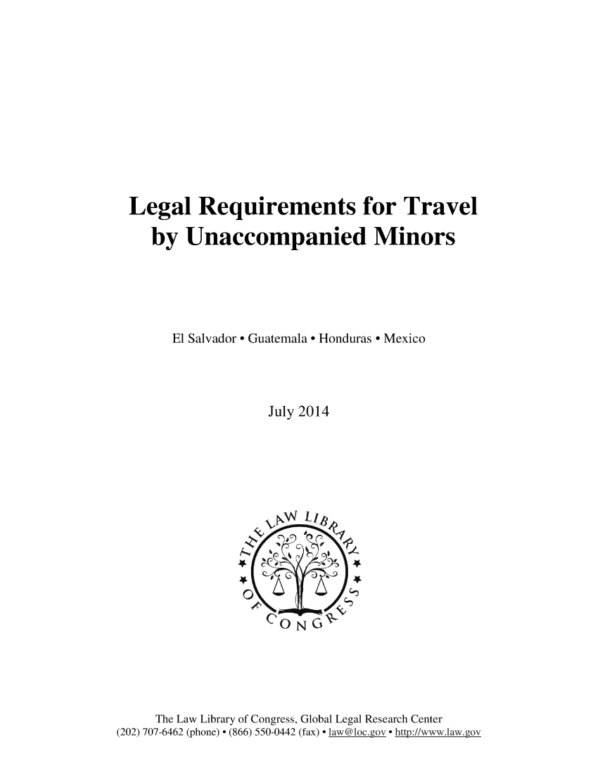 handle is hein.intyb/lglrqmnt0001 and id is 1 raw text is: 












Legal Requirements for Travel

   by Unaccompanied Minors





      El Salvador - Guatemala - Honduras - Mexico




                  July 2014


     The Law Library of Congress, Global Legal Research Center
(202) 707-6462 (phone) - (866) 550-0442 (fax) - law@loc.gov - http://www.law.gov



