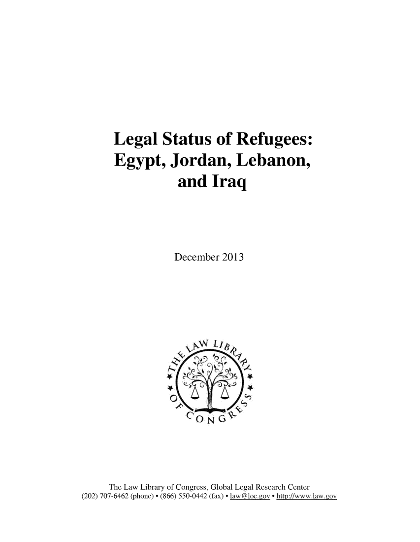 handle is hein.intyb/lglstat0001 and id is 1 raw text is: 







Legal Status of Refugees:
Egypt, Jordan, Lebanon,
            and Iraq




            December 2013


     The Law Library of Congress, Global Legal Research Center
(202) 707-6462 (phone)  (866) 550-0442 (fax)  law@loc.gov  http://www.law.g,,ov


