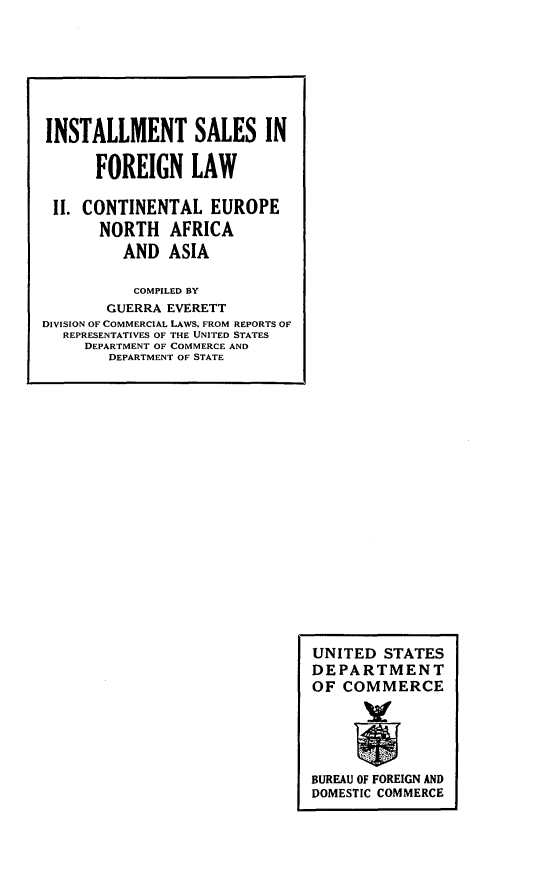 handle is hein.intyb/llwsf0001 and id is 1 raw text is: 




















































BUREAU OF FOREIGN AND
DOMESTIC COMMERCE


INSTALLMENT SALES IN

      FOREIGN LAW

 11. CONTINENTAL EUROPE
       NORTH AFRICA
         AND ASIA

           COMPILED BY
        GUERRA EVERETT
DIVISION OF COMMERCIAL LAWS. FROM REPORTS OF
  REPRESENTATIVES OF THE UNITED STATES
     DEPARTMENT OF COMMERCE AND
        DEPARTMENT OF STATE


UNITED STATES
DEPARTMENT
OF COMMERCE



