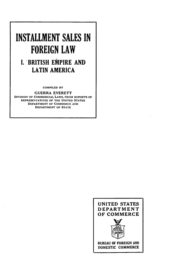 handle is hein.intyb/lmlw0001 and id is 1 raw text is: 
















































UNITED STATES
DEPARTMENT
OF COMMERCE






BUREAU OF FOREIGN AND
DOMESTIC COMMERCE


INSTALLMENT SALES IN


      FOREIGN LAW


   I. 'BRITISH EMPIRE AND

       LATIN AMERICA



           COMPILED BY
        GUERRA EVERETT
DIVISION OF COMMERCIAL LAWS, FROM REPORTS OF
   REPRESENTATIVES OF THE UNITED STATES
     DEPARTMENT OF COMMERCE AND
        DEPARTMENT OF STATE


