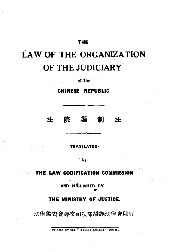 handle is hein.intyb/lojccr0001 and id is 1 raw text is: 





                 THE

LAW OF THE ORGANIZATION

       OF  THE   JUDICIARY

                 of The

           CHINESE REPUBLIC








               TRANSLATED-

                  by

    THE LAW  CODIFICATION COMMISSION

            AND PALISHED BY

        THE MINISTRY OF JUSTICE.


Printed by the  Peking Leader  Press.


