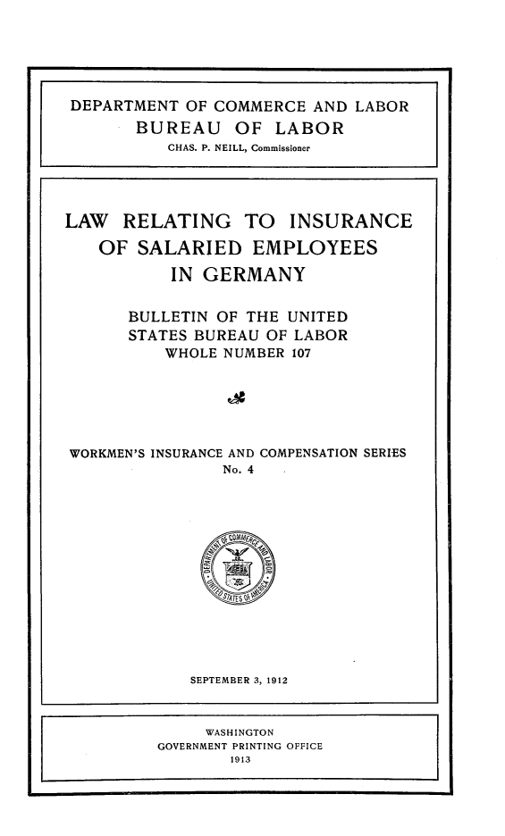handle is hein.intyb/lrisegme0001 and id is 1 raw text is: 





DEPARTMENT OF COMMERCE AND LABOR
       BUREAU OF LABOR
           CHAS. P. NEILL, Commissioner




LAW   RELATING TO INSURANCE

   OF SALARIED EMPLOYEES

           IN GERMANY


       BULLETIN OF THE UNITED
       STATES BUREAU OF LABOR
          WHOLE NUMBER 107






WORKMEN'S INSURANCE AND COMPENSATION SERIES
                No. 4


SEPTEMBER 3, 1912


     WASHINGTON
GOVERNMENT PRINTING OFFICE
        1913


