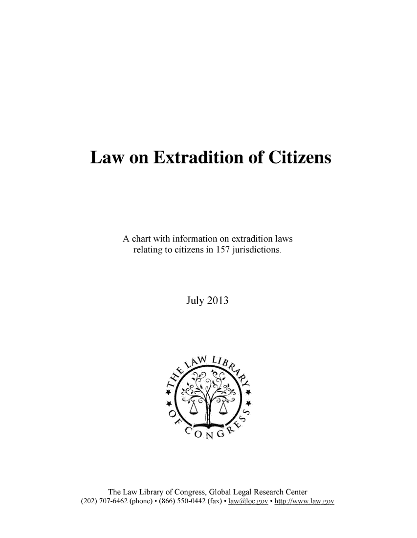 handle is hein.intyb/lwextrd0001 and id is 1 raw text is: 














Law on Extradition of Citizens







       A chart with information on extradition laws
          relating to citizens in 157 jurisdictions.




                      July 2013


      The Law Library of Congress, Global Legal Research Center
(202) 707-6462 (phone)  (866) 550-0442 (fax)  aw dlo  o * http:/!www.law.gov


