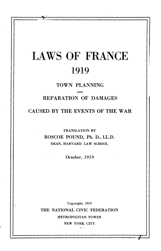 handle is hein.intyb/lwfnct0001 and id is 1 raw text is: 










LAWS OF FRANCE


              1919


         TOWN  PLANNING
                AND
     REPARATION  OF DAMAGES


CAUSED BY THE  EVENTS OF THE WAR



           TRANSLATION BY
     ROSCOE POUND, Ph. D., LL.D.
       DEAN, HARVARD LAW SCHOOL


            October, 1919









            Copyright, 1919
    THE NATIONAL CIVIC FEDERATION
         METROPOLITAN TOWER
           NEW YORK CITY


