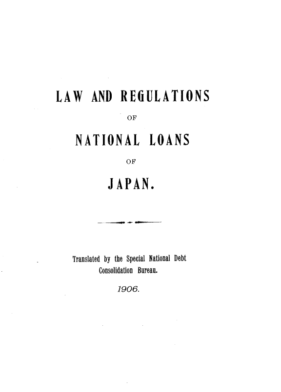 handle is hein.intyb/lwrnnlsjn0001 and id is 1 raw text is: 








LAW AND REULATIONS

              OF

    NATIONAL LOANS

              OF


       JAPAN.






Translated by the Special National Debt
     Consolidation Bureau.


1906.



