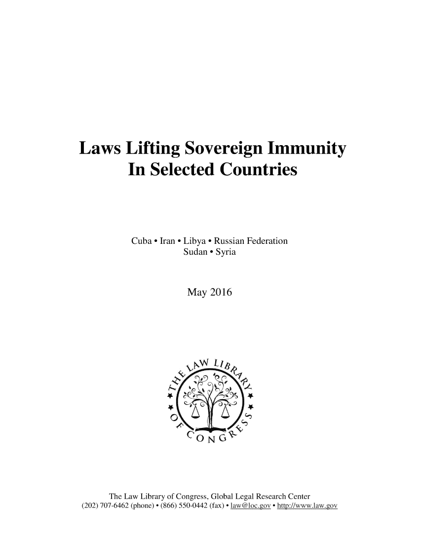 handle is hein.intyb/lwslifsv0001 and id is 1 raw text is: 












Laws Lifting Sovereign Immunity

         In   Selected Countries





         Cuba * Iran * Libya Russian Federation
                    Sudan* Syria



                    May  2016











                    CO   N G






      The Law Library of Congress, Global Legal Research Center
 (202) 707-6462 (phone) * (866) 550-0442 (fax) * law@loc.gov * http//wwwilaw.gov


