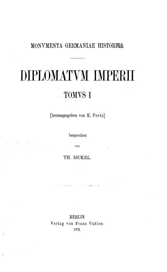 handle is hein.intyb/magehadm0001 and id is 1 raw text is: 







MONVMENTA GERMANUAE HISTORM


UIPLOMATvM IMPERii


              TOMS I


          [herausgegeben von K. Pertz]



               besprochen

                 von

              TH. SICKEL.


      BERLIN
Verlag von Franz Vahlen
       1878.


