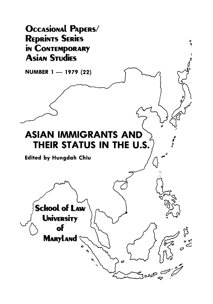 handle is hein.intyb/marscas0003 and id is 1 raw text is: OccAsional PApERS/
REpRiNTS SERIES
iN CONTEMpORARY
ASian STudiEs
NUMBER 1 - 1979 (22)
ASIAN IMMIGRANTS AND
THEIR STATUS IN THE U.S.
Edited by Hungdah Chiu

School of LAW
~Ur.Uiversity
of
MarylaNd  -x

0~,g:~

0
C
&
0

It


