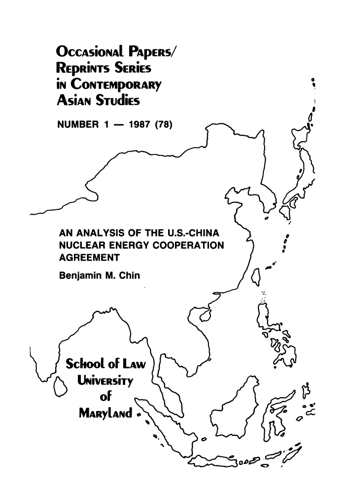 handle is hein.intyb/marscas0011 and id is 1 raw text is: OccAsioNAl PApERS/
REpRiNTS SERiES
in CONTEMpORARY
ASiAn STudies
NUMBER 1 - 1987 (78)                i
AN ANALYSIS OF THE U.S.-CHINA
NUCLEAR ENERGY COOPERATIONo
AGREEMENT
Benjamin M. Chin
Sof
MARYLAiyd .


