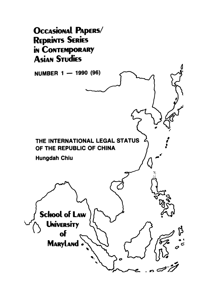 handle is hein.intyb/marscas0014 and id is 1 raw text is: OCCASiONAl PApERS/
REpRiNTs SERiES
in CONTEMpORARY
AsiAn STudiEs
NUMBER 1 - 1990 (96)
THE INTERNATIONAL LEGAL STATUS     D
OF THE REPUBLIC OF CHINA
Hungdah Chiu
 aryLad VERSiTy
MARyLANd                         d~o

v


