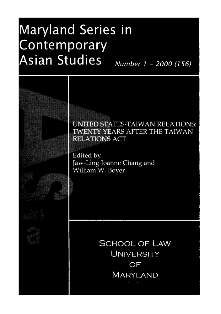 handle is hein.intyb/marscas0024 and id is 1 raw text is: Maryland Series in
Contemporary
Asian     Studies        lumber 1 2000 (156)
ES-TAIWAN RELATIONS:
ARS AFTER THE TAIWAN
ACT
ted by
... . . ... ....  Jaw-Ling Joanne Chang and
William W. Boyer
N:1
. . . . . . .  ....
. . . . . . . . . . . . ......................  . ..  .... ....
V.k
SCHOOL OF LAw
UNIVERSITY
OF
MARYLAND


