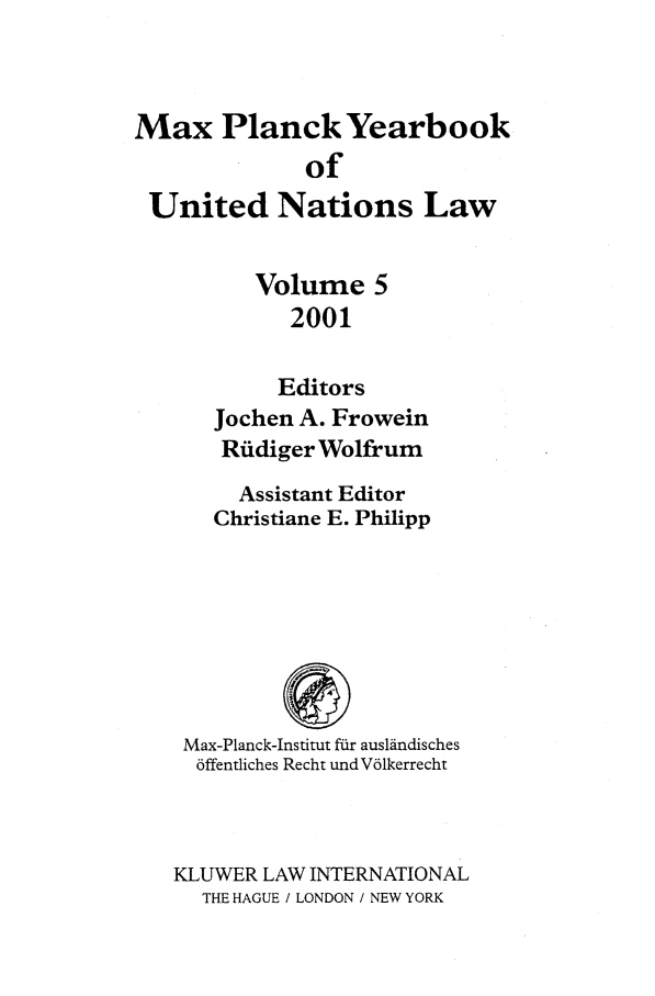 handle is hein.intyb/maxpyb0005 and id is 1 raw text is: Max Planck Yearbook
of
United Nations Law
Volume 5
2001
Editors
Jochen A. Frowein
Ruldiger Wolfrum
Assistant Editor
Christiane E. Philipp
Max-Planck-Institut f-dr aus1indisches
6ffentliches Recht undV61kerrecht
KLUWER LAW INTERNATIONAL
THE HAGUE / LONDON / NEW YORK


