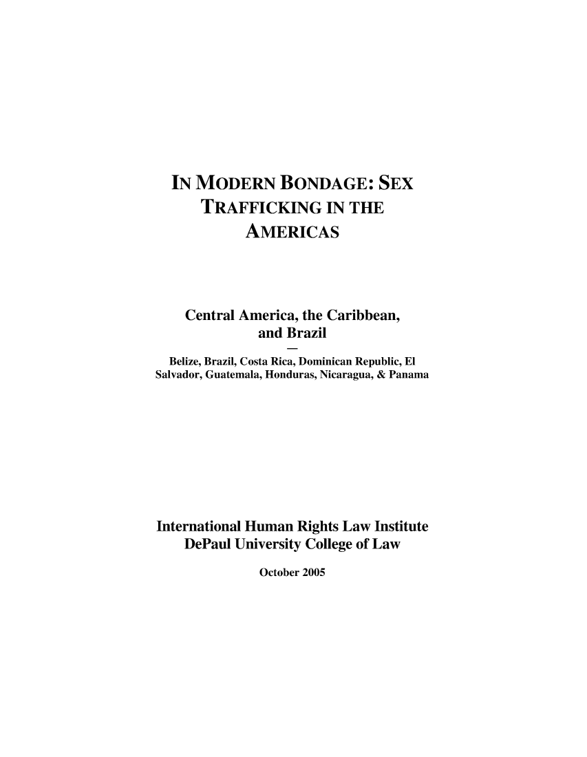 handle is hein.intyb/mdbgtfk0001 and id is 1 raw text is: 









  IN MODERN BONDAGE: SEX
      TRAFFICKING IN THE
            AMERICAS




    Central America, the Caribbean,
              and Brazil
  Belize, Brazil, Costa Rica, Dominican Republic, El
Salvador, Guatemala, Honduras, Nicaragua, & Panama








International Human Rights Law Institute
    DePaul University College of Law


October 2005


