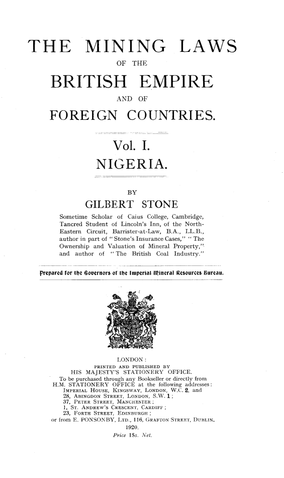 handle is hein.intyb/minlbe0001 and id is 1 raw text is: THE MINING LAWS
OF THE
BRITISH EMPIRE
AND OF
FOREIGN COUNTRIES.
Vol. I.
NIGERIA.
BY
GILBERT STONE
Sometime Scholar of Caius College, Cambridge,
Tancred Student of Lincoln's Inn, of the North-
Eastern Circuit, Barrister-at-Law, B.A., LL.B.,
author in part of Stone's Insurance Cases, The
Ownership and Valuation of Mineral Property,.
and author of The British Coal Industry.
prepared for te 6oovernors of the Imperial Illineral Resources Ilureau.

LONDON:
PRINTED AND PUBLISHED BY
HIS MAJESTY'S STATIONERY OFFICE.
To be purchased through any Bookseller or directly from
H.M. STATIONERY OFFICE at the following addresses:
IMPERIAL HOUSE, KINGSWAY, LONDON, W.C. 2, and
28, ABINGDON STREET, LONDON, S.W. 1;
37, PETER STREET, MANCHESTER;
1, ST. ANDREW'S CRESCENT, CARDIFF;
23, FORTH STREET, EDINBURGH;
or from E. PONSONBY, LTD., 116, GRAFTON S[REIT, DUBLIN,
1920.
Pyice 15s. Net.


