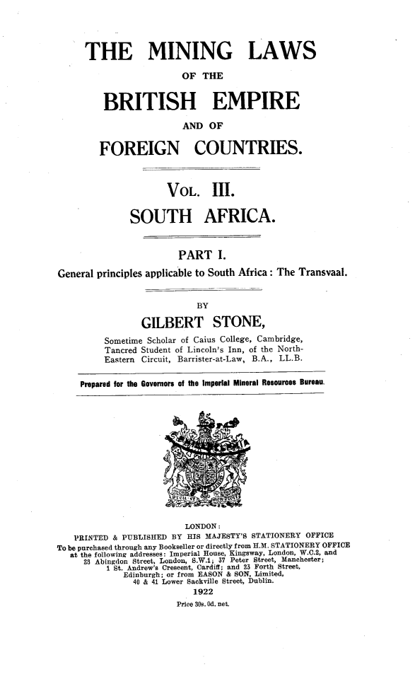 handle is hein.intyb/minlbe0003 and id is 1 raw text is: THE MINING LAWS
OF THE
BRITISH EMPIRE
AND OF
FOREIGN COUNTRIES.
VOL. III.
SOUTH AFRICA.
PART I.
General principles applicable to South Africa: The Transvaal.

GILBERT STONE,
Sometime Scholar of Caius College, Cambridge,
Tancred Student of Lincoln's Inn, of the North-
Eastern Circuit, Barrister-at-Law, B.A., LL.B.
Prepared for the Governors of the Imperial Mineral Resources Bureau.

LONDON:
PRINTED & PUBLISHED BY HIS MAJESTY'S STATIONERY OFFICE
To be purchased through any Bookseller or directly from H.. STATIONERY OFFICE
at the following addresses: Imperial House, Kingsway, London, W.C.2, and
28 Abingdon Street, London, S.W.i; 37 Peter Street, Manchester;
1 St. Andrew's Crescent, Cardiff; and 23 Forth Street,
Edinburgh; or from EASON & SON, Limited,
40 & 41 Lower Sackville Street, Dublin.
1922
Price 30s. 0d. net.


