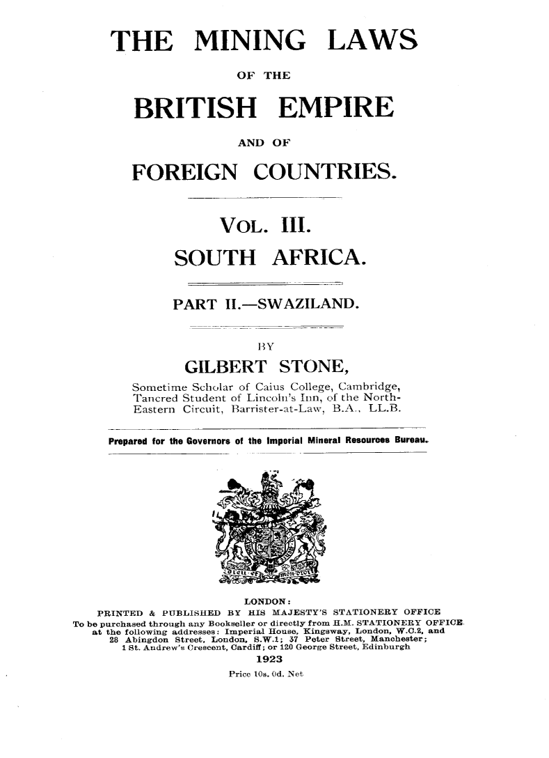 handle is hein.intyb/minlbe0004 and id is 1 raw text is: THE MINING LAWS
OF THE
BRITISH EMPIRE
AND OF
FOREIGN COUNTRIES.
VOL. III.
SOUTH AFRICA.
PART II.-SWAZILAND.
BY
GILBERT STONE,
Sometime Scholar of Caius College, Cambridge,
Tancred Student of Lincoln's hin, of the North-
Eastern Circuit, Barrister-at-Law, B.A., LL.B.
Prepared for the Governors of the Imperial Mineral Resources Bureau.

LONDON:
PRINTED & PUBLISHED BY HIS MAJESTY'S STATIONERY OFFICE
To be purchased through any Bookseller or directly from H.M. STATIONERY OFFICE,
at the following addresses: Imperial House, King sway, London, W.C.2. and
28 Abingdon Street, London, S.W.1; 37 Peter Street, Manchester;
1 St. Andrew's Crescent, Cardiff; or 120 George Street, Edinburgh
1923
Price los. Od. Net


