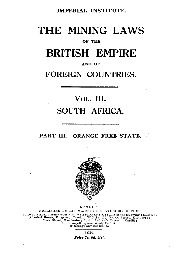handle is hein.intyb/minlbe0005 and id is 1 raw text is: IMPERIAL INSTITUTE.

THE MINING LAWS
OF THE
BRITISH    EMPIRE
AND OF
FOREIGN COUNTRIES.
VOL. III.
SOUTH AFRICA.
PART III.-ORANGE FREE STATE.

LONDON:
PUBLISHED BY HIS MAJESTY'S STATIONERY OFFICE
To be purchased directly from H.M. STATIONERY OFFICE at the followitig addresses:
Adastral House, Kingsway, London, W.C. 2; 120, George Street, Edinburgh;
York Street, Manchester; 1, St. Andrew's Crescent, Cardiff;
15, Donegall Square West, Belfast;
or through any Booksefler.
1926.
Price 7S, 6d. Not,


