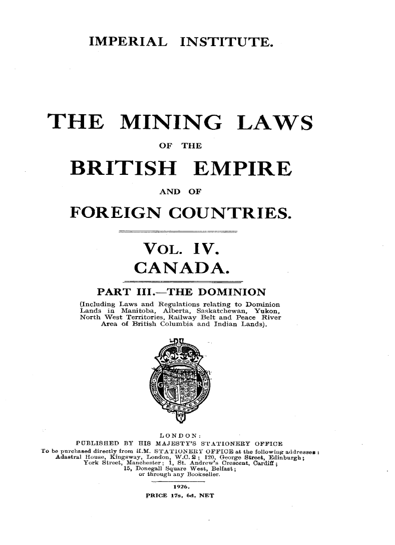 handle is hein.intyb/minlbe0008 and id is 1 raw text is: IMPERIAL INSTITUTE.
THE MINING LAWS
OF THE
BRITISH EMPIRE
AND OF
FOREIGN COUNTRIES.

VOL. IV.
CANADA.

PART III.-THE DOMINION
(Including Laws and Regulations relating to Dominion
Lands in Manitoba, Alberta, Saskatchewan, Yukon,
North West Territories, Railway Belt and Peace River
Area of British Columbia and Indian Lands).

LONDON:
PUBLISHED BY       HIS MAJESTY'S STATIONERY OFFICE
To be purchased directly from H.M. STATIONERY OFFICE at the following addresses:
Adastral House, Kingsway, London, W.C. 2; 120, George Street, Edinburgh;
York Street, Manchester; 1, St. Andrew's Crescent, Cardiff;
15, Donegall Square West, Belfast;
or through any Bookseller.
1926.
PRICE 17s. 6d. NET



