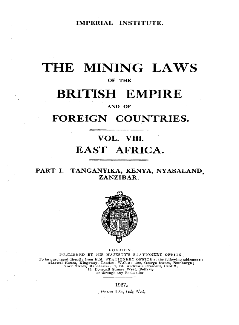 handle is hein.intyb/minlbe0013 and id is 1 raw text is: IMPERIAL INSTITUTE.

THE

MINING LAWS

OF THE
BRITISH EMPIRE
AND OF
FOREIGN     COUNTRIES.
VOL. VIII.
EAST AFRICA.
PART I.-TANGANYIKA, KENYA, NYASALAND,
ZANZIBAR.

LONDON:
PUBLISHED BY HIS MAJESTY'S STATIONERY OFFICE
To be purchased directly from H.M. STATIONERY OFFIOE at the following addresses:
Adastral House1 Kingpway, London, W C. 2 ; 120, George Street, Edinburgh;
York Street, Manchester; 1, St. Andrew's Crescent, Cardiff;
15, Donegall Square West, Belfast;
or through any Bookseller.
1927.
Price 12s. 6d, Net.


