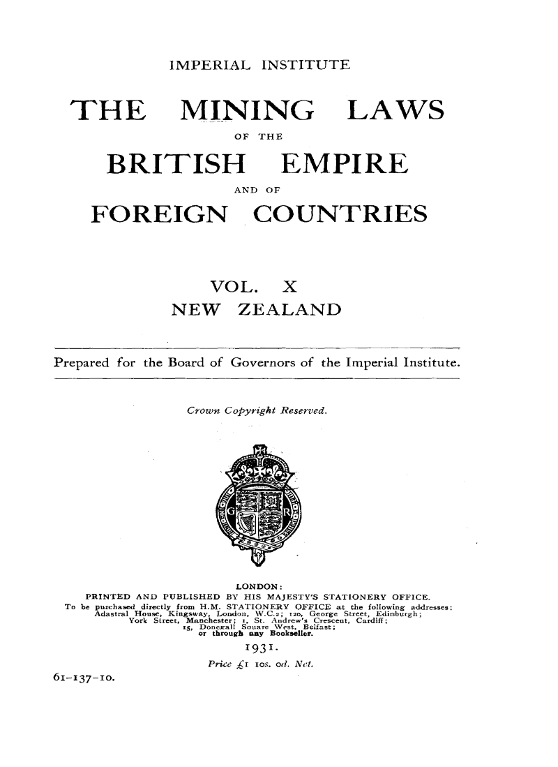 handle is hein.intyb/minlbe0015 and id is 1 raw text is: IMPERIAL INSTITUTE

THE

MINING

LAWS

OF THE

BRITISH

EMPIRE

AND OF

FOREIGN

COUNTRIES

VOL. X
NEW ZEALAND

Prepared for the

Board of Governors of the

Imperial Institute.

Crown Copyright Reserved.

LONDON:
PRINTED AND PUBLISHED BY HIS MAJESTY'S STATIONERY OFFICE.
To be purchased directly from H.M. STATIONERY OFFICE at the following addresses:
Adastral House, Kingsway, London, W.C.2; 12o, George Street, Edinburgh;
York Street, Manchester; z, St. Andrew's Crescent, Cardiff;
i5, Donegall Souare West. Belfast;
or through any Bookseller.
1931.
Price ,r xos. od. Net.
61-137-10.


