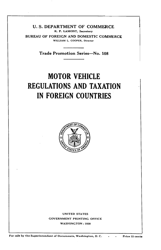 handle is hein.intyb/mrvlrstn0001 and id is 1 raw text is: 







   U. S. DEPARTMENT   OF COMMERCE
            R. P. LAMONT, Secretary

BUREAU OF FOREIGN AND DOMESTIC COMMERCE
           WILLIAM L. COOPER, Director



      Trade Promotion Series-No. 108







         MOTOR VEHICLE


 REGULATIONS AND TAXATION


     IN  FOREIGN COUNTRIES

















                  A1TES O~




















               UNITED STATES
          GOVERNMENT PRINTING OFFICE
              WASHINGTON : 1930


For sale by the Superintendent of Documents, Washington, D. C.     -    -    Price 15 cents


