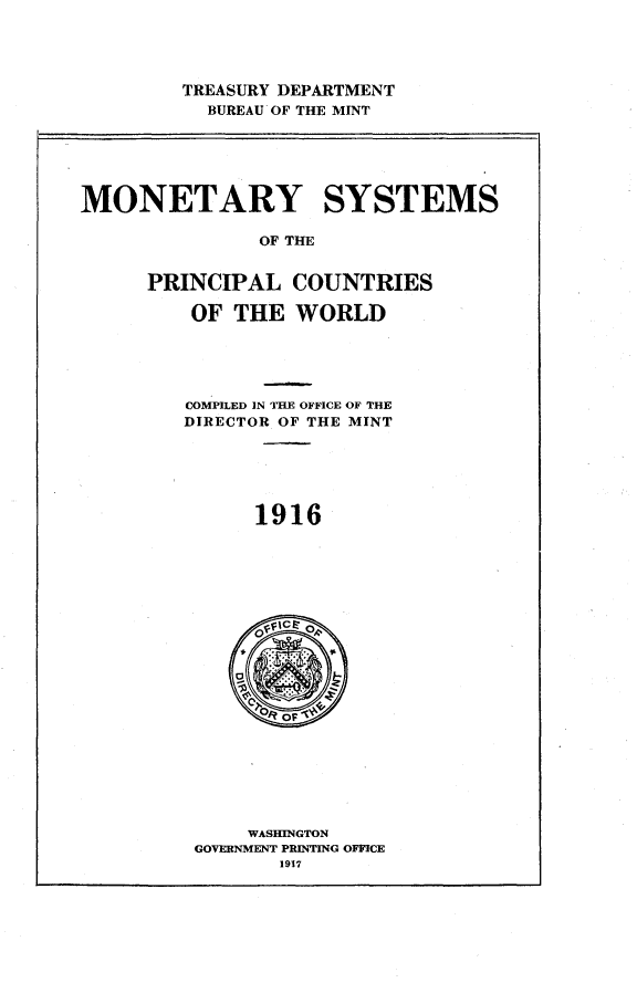 handle is hein.intyb/mysmoplcswd0001 and id is 1 raw text is: 




TREASURY DEPARTMENT
  BUREAU OF THE MINT


MONETARY SYSTEMS

               OF THE


      PRINCIPAL   COUNTRIES

         OF  THE  WORLD





         COMPILED IN THE OFFICE OF THE
         DIRECTOR OF THE MINT






              1916


    WASHINGTON
GOVERNMENT PRINTING OFFICE
       1917


