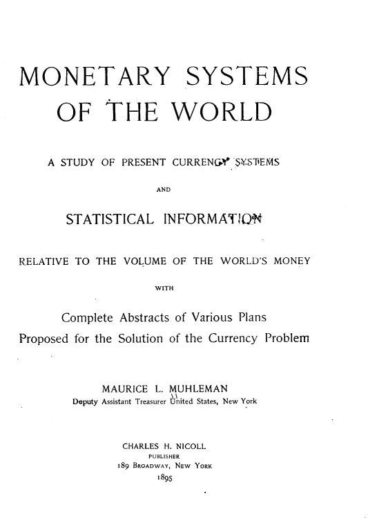 handle is hein.intyb/myssotwd0001 and id is 1 raw text is: 





MONETARY SYSTEMS


      OF THE WORLD



    A STUDY OF PRESENT CURREN&V,$YS'EMS

                    AND


       STATISTICAL INFORMATIO'N



RELATIVE TO THE VOLUME OF THE WORLD'S MONEY

                    WITH


      Complete Abstracts of Various Plans

Proposed for the Solution of the Currency Problem



            MAURICE L. MUHLEMAN
        Deputy Assistant Treasurer United States, New York



               CHARLES H. NICOLL
                   PUBLISHER
              189 BROADWAY, NEW YORK
                    1895


