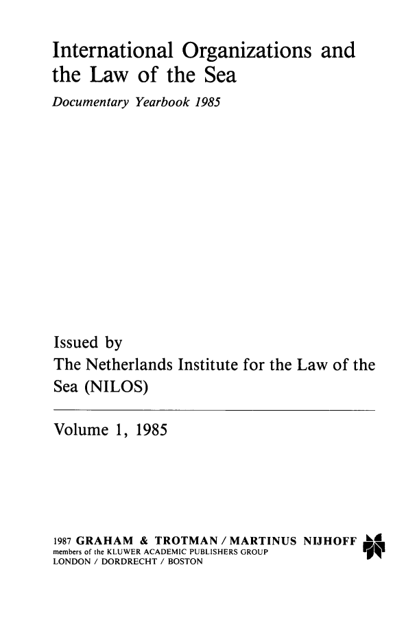 handle is hein.intyb/nilosyb0001 and id is 1 raw text is: International Organizations and
the Law of the Sea
Documentary Yearbook 1985
Issued by
The Netherlands Institute for the Law of the
Sea (NILOS)
Volume 1, 1985
1987 GRAHAM & TROTMAN / MARTINUS NIJHOFF k&
members of the KLUWER ACADEMIC PUBLISHERS GROUP  N
LONDON / DORDRECHT / BOSTON


