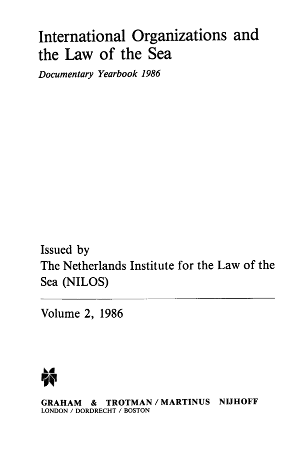 handle is hein.intyb/nilosyb0002 and id is 1 raw text is: International Organizations and
the Law of the Sea
Documentary Yearbook 1986
Issued by
The Netherlands Institute for the Law of the
Sea (NILOS)

Volume 2, 1986

GRAHAM    &   TROTMAN / MARTINUS
LONDON / DORDRECHT / BOSTON

NIJHOFF


