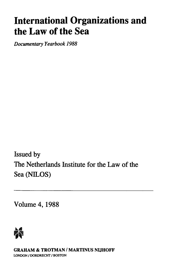 handle is hein.intyb/nilosyb0004 and id is 1 raw text is: International Organizations and
the Law of the Sea
Documentary Yearbook 1988
Issued by
The Netherlands Institute for the Law of the
Sea (NILOS)

Volume 4, 1988
GRAHAM & TROTMAN / MARTINUS NIJHOFF
LONDON / DORDRECHT / BOSTON


