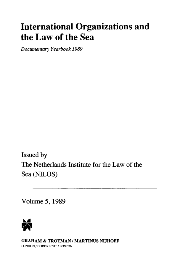 handle is hein.intyb/nilosyb0005 and id is 1 raw text is: International Organizations and
the Law of the Sea
Documentary Yearbook 1989
Issued by
The Netherlands Institute for the Law of the
Sea (NILOS)

Volume 5, 1989
GRAHAM & TROTMAN / MARTINUS NIJHOFF
LONDON / DORDRECHT / BOSTON


